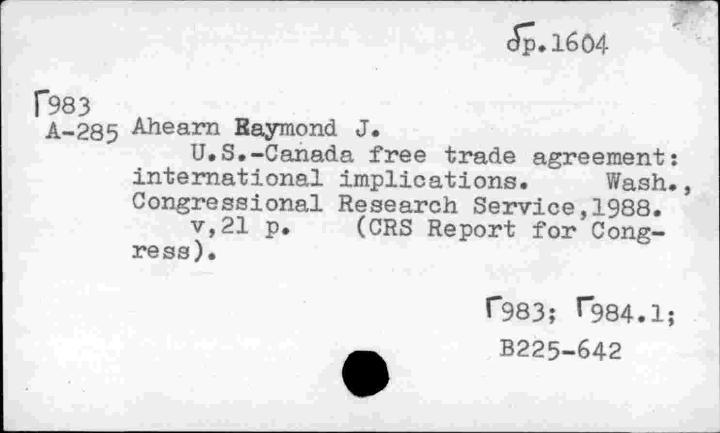 ﻿Jp.1604
f983
A-285 Ahearn Baymond J.
U.S.-Canada free trade agreement: international implications. Wash., Congressional Research Service,1988.
v,21 p. (CRS Report for Congress).
1*983; ^984.1;
B225-642